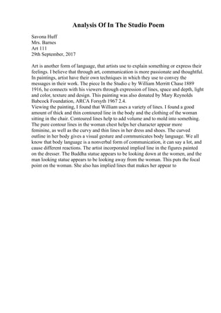 Analysis Of In The Studio Poem
Savona Huff
Mrs. Barnes
Art 111
29th September, 2017
Art is another form of language, that artists use to explain something or express their
feelings. I believe that through art, communication is more passionate and thoughtful.
In paintings, artist have their own techniques in which they use to convey the
messages in their work. The piece In the Studio c by William Merritt Chase1889
1916, he connects with his viewers through expression of lines, space and depth, light
and color, texture and design. This painting was also donated by Mary Reynolds
Babcock Foundation, ARCA Forsyth 1967 2.4.
Viewing the painting, I found that William uses a variety of lines. I found a good
amount of thick and thin contoured line in the body and the clothing of the woman
sitting in the chair. Contoured lines help to add volume and to mold into something.
The pure contour lines in the woman chest helps her character appear more
feminine, as well as the curvy and thin lines in her dress and shoes. The curved
outline in her body gives a visual gesture and communicates body language. We all
know that body language is a nonverbal form of communication, it can say a lot, and
cause different reactions. The artist incorporated implied line in the figures painted
on the dresser. The Buddha statue appears to be looking down at the women, and the
man looking statue appears to be looking away from the woman. This puts the focal
point on the woman. She also has implied lines that makes her appear to
 