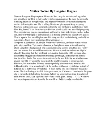 Mother To Son By Langston Hughes
To most Langston Hughes poem Mother to Son , may be a mother talking to her
son about how hard life is but you have to keep persevering. To most the steps she
is talking about are metaphorical. The poem is written in a way that assumes the
mother is leaving the son. She is telling him to not give up and keep on going.
Nowhere in the poem does she mention that she will be there to guide him or help
him. She, herself is on the stairwayto Heaven, which could also be called purgatory.
This poem is very much a inspirational and heart to heart talk, from a mother to her
son. However the topic of conversation is a it more apparitional than at first glance.
This is a poem that uses Hughes own life story,parallels to christianity, and African
American... Show more content on Helpwriting.net ...
The poem in comprised of African American Vernacular, and uses words such as
goin ,ain t, and I se. This matters because at first glance, even without knowing
about Langston s background, one can assume some aspects about his life. Firstly
one can assume that he and his mother are African American and are not high in
class.By knowing that they are black in America, during the 1920 s we can also
assume the struggles and hardships that they go through, and somewhat the life
that they live. In the first stanza the mother tells the son, Life for me ain t been no
crystal stair (2). By using the word ain t she could be saying is not or has not .
However, has not makes the most sense especially since the word been is after
it.Therefore the verse would read Life for me has not been a crystal stair instead of
Life for me is not been a crystal stair . It must be the first since the later makes no
sense. She is referring to her life in the past tense, as if it is over. However in the poem
she is currently still climbing the stairs. Which we know is true since it is referred
to in present tense, Don t you fall now /For I se still goin , honey (17 18). We know
this verse is present tense from the the word I se . Which can be translated to I
 