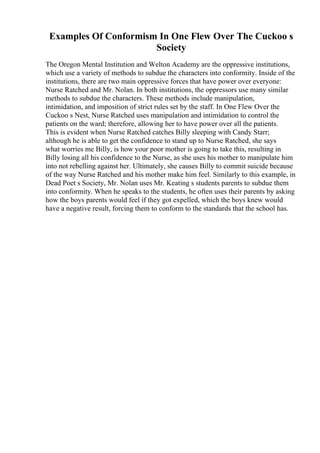 Examples Of Conformism In One Flew Over The Cuckoo s
Society
The Oregon Mental Institution and Welton Academy are the oppressive institutions,
which use a variety of methods to subdue the characters into conformity. Inside of the
institutions, there are two main oppressive forces that have power over everyone:
Nurse Ratched and Mr. Nolan. In both institutions, the oppressors use many similar
methods to subdue the characters. These methods include manipulation,
intimidation, and imposition of strict rules set by the staff. In One Flew Over the
Cuckoo s Nest, Nurse Ratched uses manipulation and intimidation to control the
patients on the ward; therefore, allowing her to have power over all the patients.
This is evident when Nurse Ratched catches Billy sleeping with Candy Starr;
although he is able to get the confidence to stand up to Nurse Ratched, she says
what worries me Billy, is how your poor mother is going to take this, resulting in
Billy losing all his confidence to the Nurse, as she uses his mother to manipulate him
into not rebelling against her. Ultimately, she causes Billy to commit suicide because
of the way Nurse Ratched and his mother make him feel. Similarly to this example, in
Dead Poet s Society, Mr. Nolan uses Mr. Keating s students parents to subdue them
into conformity. When he speaks to the students, he often uses their parents by asking
how the boys parents would feel if they got expelled, which the boys knew would
have a negative result, forcing them to conform to the standards that the school has.
 