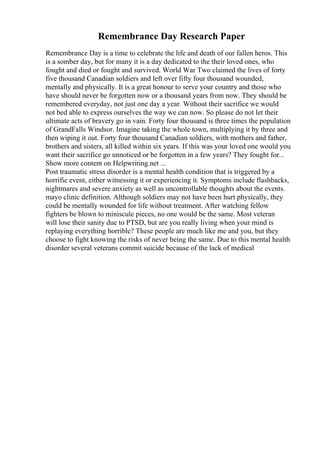 Remembrance Day Research Paper
Remembrance Day is a time to celebrate the life and death of our fallen heros. This
is a somber day, but for many it is a day dedicated to the their loved ones, who
fought and died or fought and survived. World War Two claimed the lives of forty
five thousand Canadian soldiers and left over fifty four thousand wounded,
mentally and physically. It is a great honour to serve your country and those who
have should never be forgotten now or a thousand years from now. They should be
remembered everyday, not just one day a year. Without their sacrifice we would
not bed able to express ourselves the way we can now. So please do not let their
ultimate acts of bravery go in vain. Forty four thousand is three times the population
of GrandFalls Windsor. Imagine taking the whole town, multiplying it by three and
then wiping it out. Forty four thousand Canadian soldiers, with mothers and father,
brothers and sisters, all killed within six years. If this was your loved one would you
want their sacrifice go unnoticed or be forgotten in a few years? They fought for...
Show more content on Helpwriting.net ...
Post traumatic stress disorder is a mental health condition that is triggered by a
horrific event, either witnessing it or experiencing it. Symptoms include flashbacks,
nightmares and severe anxiety as well as uncontrollable thoughts about the events.
mayo clinic definition. Although soldiers may not have been hurt physically, they
could be mentally wounded for life without treatment. After watching fellow
fighters be blown to miniscule pieces, no one would be the same. Most veteran
will lose their sanity due to PTSD, but are you really living when your mind is
replaying everything horrible? These people are much like me and you, but they
choose to fight knowing the risks of never being the same. Due to this mental health
disorder several veterans commit suicide because of the lack of medical
 