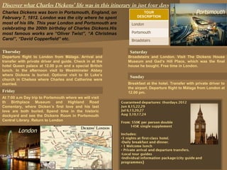 Discover what Charles Dickens’ life was in this itinerary in just four days Charles Dickens was born in Portsmouth, England, on February 7, 1812. London was the city where he spent most of his life .  This year London and Portsmouth are celebrating the 200th birthday of Charles Dickens.His most famous works are “Oliver Twist”, “A Christmas Carol”,   “David Copperfield” etc. Thursday Departure flight to London from Málaga. Arrival and transfer with private driver and guide. Check in at the hotel Queen palace at 12.00 p.m and a special British lunch. In the afternoon visit to Westminster Abbey where Dickens is buried . Optional visit to  St Luke’s church in Chelsea where Charles and Catherine were married. Friday At  7:00 a.m Day trip to Portsmouth where we will visit th Birthplace Museum and Highland Road Cementary, where Dicken´s first love and his last love are both buried.  Spend time in the historic dockyard and see the Dickens Room in Portsmouth Central Library. Return to London Saturday Portsmouth London Sunday Broadstairs and London. Visit The Dickens House Museum and Gad’s Hill Place, which was the final house  he bought. Free time in London.  Breakfast at the hotel. Transfer with private driver to the airport. Departure flight to Málaga from London at 12.00 pm. TOUR DESCRIPTION London Portsmouth Broadstairs 
