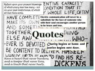 Reflect upon your present blessings of which every man has many - not on your past misfortunes, of which all men have some.Electric communication will never be a substitute for the face of someone who with their soul encourages another person to be brave and true.QuotesCharity begins at home, and justice begins next door. Have a heart that never hardens, and a temper that never tires, and a touch that never hurts.