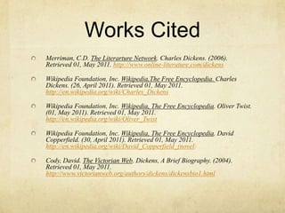 Works CitedMerriman, C.D. The Literarture Network. Charles Dickens. (2006). Retrieved 01, May 2011. http://www.online-literature.com/dickensWikipedia Foundation, Inc. Wikipedia,The Free Encyclopedia. Charles Dickens. (26, April 2011). Retrieved 01, May 2011. http://en.wikipedia.org/wiki/Charles_DickensWikipedia Foundation, Inc. Wikipedia, The Free Encyclopedia. Oliver Twist. (01, May 2011). Retrieved 01, May 2011. http://en.wikipedia.org/wiki/Oliver_TwistWikipedia Foundation, Inc. Wikipedia, The Free Encyclopedia. David Copperfield. (30, April 2011). Retrieved 01, May 2011. http://en.wikipedia.org/wiki/David_Copperfield_(novel)Cody, David. The Victorian Web. Dickens, A Brief Biography. (2004). Retrieved 01, May 2011. http://www.victorianweb.org/authors/dickens/dickensbio1.html