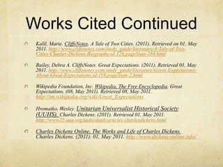 Works Cited ContinuedKalil, Marie. CliffsNotes. A Tale of Two Cities. (2011). Retrieved on 01, May 2011. http://www.cliffsnotes.com/study_guide/literature/A-Tale-of-Two-Cities-Charles-Dickens-Biography.id-126,pageNum-184.htmlBailey, Debra A. CliffsNotes. Great Expectations. (2011). Retrieved 01, May 2011. http://www.cliffsnotes.com/study_guide/literature/Great-Expectations-About-Great-Expectations.id-118,pageNum-2.htmlWikipedia Foundation, Inc. Wikipedia, The Free Encyclopedia. Great Expectations. (08, May 2011). Retrieved 08, May 2011. http://en.wikipedia.org/wiki/Great_ExpectationsHromatko, Wesley. Unitarian Universalist Historical Society (UUHS). Charles Dickens. (2011). Retrieved 01, May 2011. http://www25.uua.org/uuhs/duub/articles/charlesdickens.htmlCharles Dickens Online, The Works and Life of Charles Dickens.  Charles Dickens. (2011). 01, May 2011. http://www.dickens-online.info/
