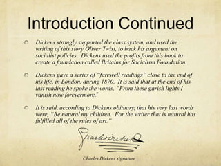 Introduction ContinuedDickens strongly supported the class system, and used the writing of this story Oliver Twist, to back his argument on socialist policies.  Dickens used the profits from this book to create a foundation called Britains for Socialism Foundation.  Dickens gave a series of “farewell readings” close to the end of his life, in London, during 1870.  It is said that at the end of his last reading he spoke the words, “From these garish lights I vanish now forevermore.”It is said, according to Dickens obituary, that his very last words were, “Be natural my children.  For the writer that is natural has fulfilled all of the rules of art.”  Charles Dickens signature