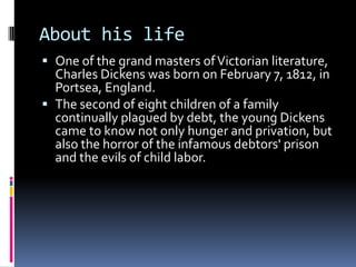 About his life
 One of the grand masters of Victorian literature,
  Charles Dickens was born on February 7, 1812, in
  Portsea, England.
 The second of eight children of a family
  continually plagued by debt, the young Dickens
  came to know not only hunger and privation, but
  also the horror of the infamous debtors' prison
  and the evils of child labor.
 