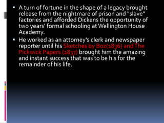  A turn of fortune in the shape of a legacy brought
  release from the nightmare of prison and "slave"
  factories and afforded Dickens the opportunity of
  two years' formal schooling at Wellington House
  Academy.
 He worked as an attorney's clerk and newspaper
  reporter until his Sketches by Boz(1836) and The
  Pickwick Papers (1837) brought him the amazing
  and instant success that was to be his for the
  remainder of his life.
 