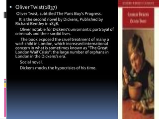  Oliver Twist(1837)
  Oliver Twist, subtitled The Paris Boy’s Progress.
    It is the second novel by Dickens, Published by
  Richard Bentley in 1838.
     Oliver notable for Dickens’s unromantic portrayal of
  criminals and their sordid lives.
     The book exposed the cruel treatment of many a
  waif-child in London, which increased international
  concern in what is sometimes known as “The Great
  London Waif Crisis”: the large number of orphans in
  London in the Dickens’s era.
     Social novel.
     Dickens mocks the hypocrisies of his time.
 
