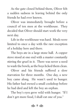8
As the gate closed behind them, Oliver felt
a sudden sadness in leaving behind the only
friends he had ever known.
Oliver was immediately brought before a
council of ten men at the workhouse. They
decided that Oliver should start work the very
next day.
Life in the workhouse was hard. Meals were
limited to once a day with the rare exception
of a holiday here and there.
The boys ate in a large stone hall. A copper
stove stood at one end with a master constantly
stirring the gruel in it. There was never a need
to wash the bowls,as the boys licked them clean.
Oliver and his friends suffered a slow
starvation for three months. One day, a new
boy came along. He wasn’t used to hunger.
His father had owned a small cookshop before
he had died and left the boy an orphan.
The boy’s eyes grew wild with hunger. “If I
don’t get more food, I shall eat one of you.”
 