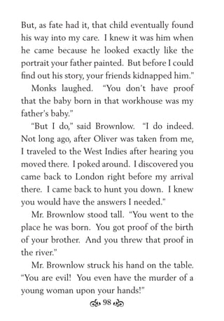 98
But, as fate had it, that child eventually found
his way into my care. I knew it was him when
he came because he looked exactly like the
portrait your father painted. But before I could
ﬁnd out his story, your friends kidnapped him.”
Monks laughed. “You don’t have proof
that the baby born in that workhouse was my
father’s baby.”
“But I do,” said Brownlow. “I do indeed.
Not long ago, after Oliver was taken from me,
I traveled to the West Indies after hearing you
moved there. I poked around. I discovered you
came back to London right before my arrival
there. I came back to hunt you down. I knew
you would have the answers I needed.”
Mr. Brownlow stood tall. “You went to the
place he was born. You got proof of the birth
of your brother. And you threw that proof in
the river.”
Mr. Brownlow struck his hand on the table.
“You are evil! You even have the murder of a
young woman upon your hands!”
 