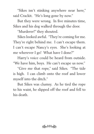 101
“Sikes isn’t stinking anywhere near here,”
said Crackit. “He’s long gone by now.”
But they were wrong. In ﬁve minutes time,
Sikes and his dog walked through the door.
“Murderer!” they shouted.
Sikes looked awful. “They’re coming for me.
They’re right behind me. I can’t escape them.
I can’t escape Nancy’s eyes. She’s looking at
me wherever I go! What have I done?”
Harry’s voice could be heard from outside.
“We have him, boys. He can’t escape us now.”
“Give me that rope,” said Sikes. “The tide
is high. I can climb onto the roof and lower
myself into the ditch.”
But Sikes was clumsy. As he tied the rope
to his waist, he slipped off the roof and fell to
his death.
 