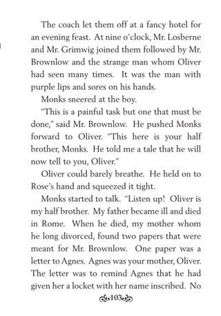 103
The coach let them off at a fancy hotel for
an evening feast. At nine o’clock, Mr. Losberne
and Mr. Grimwig joined them followed by Mr.
Brownlow and the strange man whom Oliver
had seen many times. It was the man with
purple lips and sores on his hands.
Monks sneered at the boy.
“This is a painful task but one that must be
done,” said Mr. Brownlow. He pushed Monks
forward to Oliver. “This here is your half
brother, Monks. He told me a tale that he will
now tell to you, Oliver.”
Oliver could barely breathe. He held on to
Rose’s hand and squeezed it tight.
Monks started to talk. “Listen up! Oliver is
my half brother. My father became ill and died
in Rome. When he died, my mother whom
he long divorced, found two papers that were
meant for Mr. Brownlow. One paper was a
letter to Agnes. Agnes was your mother, Oliver.
The letter was to remind Agnes that he had
given her a locket with her name inscribed. No
 