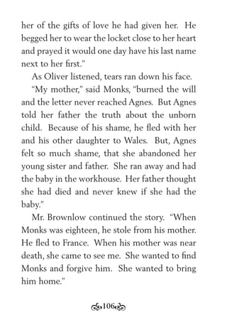106
her of the gifts of love he had given her. He
begged her to wear the locket close to her heart
and prayed it would one day have his last name
next to her ﬁrst.”
As Oliver listened, tears ran down his face.
“My mother,” said Monks, “burned the will
and the letter never reached Agnes. But Agnes
told her father the truth about the unborn
child. Because of his shame, he ﬂed with her
and his other daughter to Wales. But, Agnes
felt so much shame, that she abandoned her
young sister and father. She ran away and had
the baby in the workhouse. Her father thought
she had died and never knew if she had the
baby.”
Mr. Brownlow continued the story. “When
Monks was eighteen, he stole from his mother.
He ﬂed to France. When his mother was near
death, she came to see me. She wanted to ﬁnd
Monks and forgive him. She wanted to bring
him home.”
 