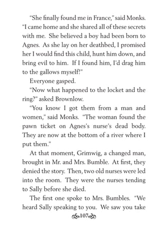 107
“She ﬁnally found me in France,” said Monks.
“I came home and she shared all of these secrets
with me. She believed a boy had been born to
Agnes. As she lay on her deathbed, I promised
her I would ﬁnd this child, hunt him down, and
bring evil to him. If I found him, I’d drag him
to the gallows myself!”
Everyone gasped.
“Now what happened to the locket and the
ring?” asked Brownlow.
“You know I got them from a man and
women,” said Monks. “The woman found the
pawn ticket on Agnes’s nurse’s dead body.
They are now at the bottom of a river where I
put them.”
At that moment, Grimwig, a changed man,
brought in Mr. and Mrs. Bumble. At ﬁrst, they
denied the story. Then, two old nurses were led
into the room. They were the nurses tending
to Sally before she died.
The ﬁrst one spoke to Mrs. Bumbles. “We
heard Sally speaking to you. We saw you take
 