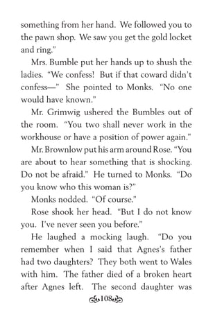 108
something from her hand. We followed you to
the pawn shop. We saw you get the gold locket
and ring.”
Mrs. Bumble put her hands up to shush the
ladies. “We confess! But if that coward didn’t
confess—” She pointed to Monks. “No one
would have known.”
Mr. Grimwig ushered the Bumbles out of
the room. “You two shall never work in the
workhouse or have a position of power again.”
Mr.Brownlow put his arm around Rose. “You
are about to hear something that is shocking.
Do not be afraid.” He turned to Monks. “Do
you know who this woman is?”
Monks nodded. “Of course.”
Rose shook her head. “But I do not know
you. I’ve never seen you before.”
He laughed a mocking laugh. “Do you
remember when I said that Agnes’s father
had two daughters? They both went to Wales
with him. The father died of a broken heart
after Agnes left. The second daughter was
 