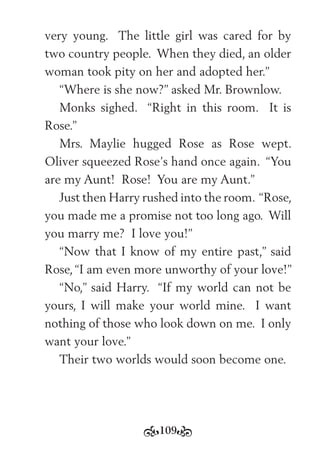 109
very young. The little girl was cared for by
two country people. When they died, an older
woman took pity on her and adopted her.”
“Where is she now?” asked Mr. Brownlow.
Monks sighed. “Right in this room. It is
Rose.”
Mrs. Maylie hugged Rose as Rose wept.
Oliver squeezed Rose’s hand once again. “You
are my Aunt! Rose! You are my Aunt.”
Just then Harry rushed into the room. “Rose,
you made me a promise not too long ago. Will
you marry me? I love you!”
“Now that I know of my entire past,” said
Rose, “I am even more unworthy of your love!”
“No,” said Harry. “If my world can not be
yours, I will make your world mine. I want
nothing of those who look down on me. I only
want your love.”
Their two worlds would soon become one.
 