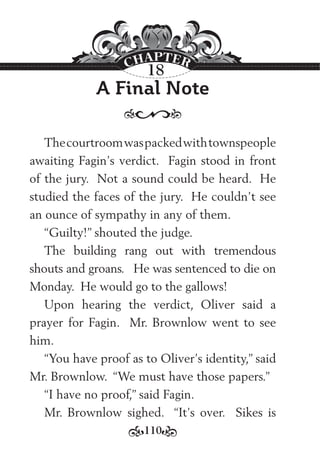 110
A Final Note
Thecourtroomwaspackedwithtownspeople
awaiting Fagin’s verdict. Fagin stood in front
of the jury. Not a sound could be heard. He
studied the faces of the jury. He couldn’t see
an ounce of sympathy in any of them.
“Guilty!” shouted the judge.
The building rang out with tremendous
shouts and groans. He was sentenced to die on
Monday. He would go to the gallows!
Upon hearing the verdict, Oliver said a
prayer for Fagin. Mr. Brownlow went to see
him.
“You have proof as to Oliver’s identity,” said
Mr. Brownlow. “We must have those papers.”
“I have no proof,” said Fagin.
Mr. Brownlow sighed. “It’s over. Sikes is
18
 