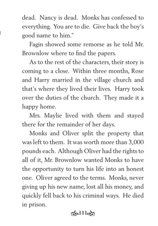 111
dead. Nancy is dead. Monks has confessed to
everything. You are to die. Give back the boy’s
good name to him.”
Fagin showed some remorse as he told Mr.
Brownlow where to ﬁnd the papers.
As to the rest of the characters, their story is
coming to a close. Within three months, Rose
and Harry married in the village church and
that’s where they lived their lives. Harry took
over the duties of the church. They made it a
happy home.
Mrs. Maylie lived with them and stayed
there for the remainder of her days.
Monks and Oliver split the property that
was left to them. It was worth more than 3,000
pounds each. Although Oliver had the rights to
all of it, Mr. Brownlow wanted Monks to have
the opportunity to turn his life into an honest
one. Oliver agreed to the terms. Monks, never
giving up his new name, lost all his money, and
quickly fell back to his criminal ways. He died
in prison.
 