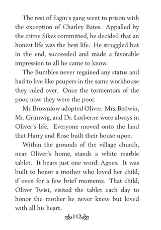 112
The rest of Fagin’s gang went to prison with
the exception of Charley Bates. Appalled by
the crime Sikes committed, he decided that an
honest life was the best life. He struggled but
in the end, succeeded and made a favorable
impression to all he came to know.
The Bumbles never regained any status and
had to live like paupers in the same workhouse
they ruled over. Once the tormentors of the
poor, now they were the poor.
Mr.Brownlow adopted Oliver. Mrs.Bedwin,
Mr. Grimwig, and Dr. Losberne were always in
Oliver’s life. Everyone moved onto the land
that Harry and Rose built their house upon.
Within the grounds of the village church,
near Oliver’s home, stands a white marble
tablet. It bears just one word: Agnes. It was
built to honor a mother who loved her child,
if even for a few brief moments. That child,
Oliver Twist, visited the tablet each day to
honor the mother he never knew but loved
with all his heart.
 