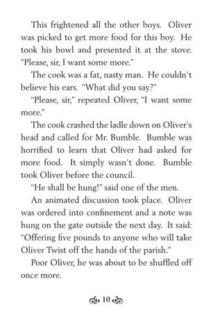 10
This frightened all the other boys. Oliver
was picked to get more food for this boy. He
took his bowl and presented it at the stove.
“Please, sir, I want some more.”
The cook was a fat, nasty man. He couldn’t
believe his ears. “What did you say?”
“Please, sir,” repeated Oliver, “I want some
more.”
The cook crashed the ladle down on Oliver’s
head and called for Mr. Bumble. Bumble was
horriﬁed to learn that Oliver had asked for
more food. It simply wasn’t done. Bumble
took Oliver before the council.
“He shall be hung!” said one of the men.
An animated discussion took place. Oliver
was ordered into conﬁnement and a note was
hung on the gate outside the next day. It said:
“Offering ﬁve pounds to anyone who will take
Oliver Twist off the hands of the parish.”
Poor Oliver, he was about to be shufﬂed off
once more.
 