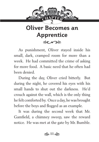 11
Oliver Becomes an
Apprentice
As punishment, Oliver stayed inside his
small, dark, cramped room for more than a
week. He had committed the crime of asking
for more food. A basic need that he often had
been denied.
During the day, Oliver cried bitterly. But
during the night, he covered his eyes with his
small hands to shut out the darkness. He’d
crouch against the wall, which is the only thing
he felt comforted by. Once a day,he was brought
before the boys and ﬂogged as an example.
It was during the second week that Mr.
Gamﬁeld, a chimney sweep, saw the reward
notice. He was met at the gate by Mr. Bumble.
2
 