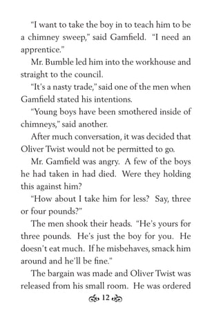 12
“I want to take the boy in to teach him to be
a chimney sweep,” said Gamﬁeld. “I need an
apprentice.”
Mr. Bumble led him into the workhouse and
straight to the council.
“It’s a nasty trade,” said one of the men when
Gamﬁeld stated his intentions.
“Young boys have been smothered inside of
chimneys,” said another.
After much conversation, it was decided that
Oliver Twist would not be permitted to go.
Mr. Gamﬁeld was angry. A few of the boys
he had taken in had died. Were they holding
this against him?
“How about I take him for less? Say, three
or four pounds?”
The men shook their heads. “He’s yours for
three pounds. He’s just the boy for you. He
doesn’t eat much. If he misbehaves, smack him
around and he’ll be ﬁne.”
The bargain was made and Oliver Twist was
released from his small room. He was ordered
 