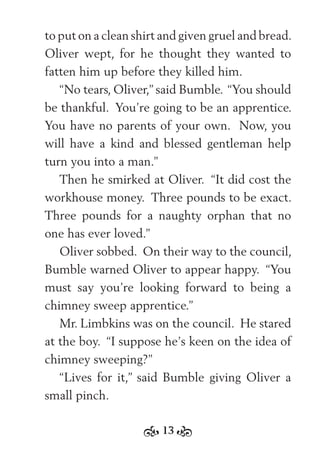 13
to put on a clean shirt and given gruel and bread.
Oliver wept, for he thought they wanted to
fatten him up before they killed him.
“No tears, Oliver,” said Bumble. “You should
be thankful. You’re going to be an apprentice.
You have no parents of your own. Now, you
will have a kind and blessed gentleman help
turn you into a man.”
Then he smirked at Oliver. “It did cost the
workhouse money. Three pounds to be exact.
Three pounds for a naughty orphan that no
one has ever loved.”
Oliver sobbed. On their way to the council,
Bumble warned Oliver to appear happy. “You
must say you’re looking forward to being a
chimney sweep apprentice.”
Mr. Limbkins was on the council. He stared
at the boy. “I suppose he’s keen on the idea of
chimney sweeping?”
“Lives for it,” said Bumble giving Oliver a
small pinch.
 