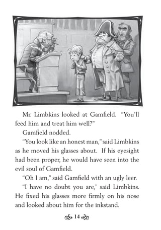 14
Mr. Limbkins looked at Gamﬁeld. “You’ll
feed him and treat him well?”
Gamﬁeld nodded.
“You look like an honest man,”said Limbkins
as he moved his glasses about. If his eyesight
had been proper, he would have seen into the
evil soul of Gamﬁeld.
“Oh I am,” said Gamﬁeld with an ugly leer.
“I have no doubt you are,” said Limbkins.
He ﬁxed his glasses more ﬁrmly on his nose
and looked about him for the inkstand.
 