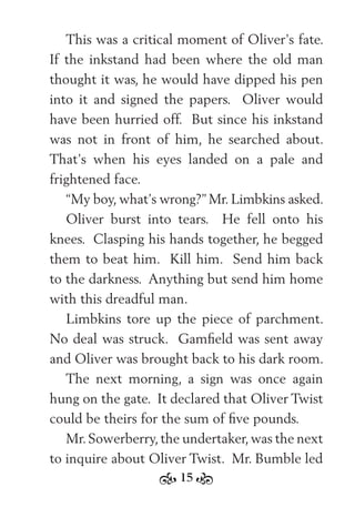 15
This was a critical moment of Oliver’s fate.
If the inkstand had been where the old man
thought it was, he would have dipped his pen
into it and signed the papers. Oliver would
have been hurried off. But since his inkstand
was not in front of him, he searched about.
That’s when his eyes landed on a pale and
frightened face.
“My boy, what’s wrong?” Mr. Limbkins asked.
Oliver burst into tears. He fell onto his
knees. Clasping his hands together, he begged
them to beat him. Kill him. Send him back
to the darkness. Anything but send him home
with this dreadful man.
Limbkins tore up the piece of parchment.
No deal was struck. Gamﬁeld was sent away
and Oliver was brought back to his dark room.
The next morning, a sign was once again
hung on the gate. It declared that Oliver Twist
could be theirs for the sum of ﬁve pounds.
Mr.Sowerberry,the undertaker,was the next
to inquire about Oliver Twist. Mr. Bumble led
 