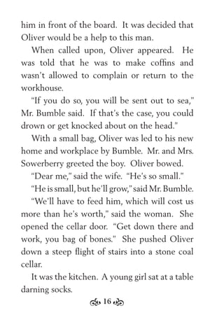 16
him in front of the board. It was decided that
Oliver would be a help to this man.
When called upon, Oliver appeared. He
was told that he was to make cofﬁns and
wasn’t allowed to complain or return to the
workhouse.
“If you do so, you will be sent out to sea,”
Mr. Bumble said. If that’s the case, you could
drown or get knocked about on the head.”
With a small bag, Oliver was led to his new
home and workplace by Bumble. Mr. and Mrs.
Sowerberry greeted the boy. Oliver bowed.
“Dear me,” said the wife. “He’s so small.”
“He is small,but he’ll grow,”said Mr.Bumble.
“We’ll have to feed him, which will cost us
more than he’s worth,” said the woman. She
opened the cellar door. “Get down there and
work, you bag of bones.” She pushed Oliver
down a steep ﬂight of stairs into a stone coal
cellar.
It was the kitchen. A young girl sat at a table
darning socks.
 