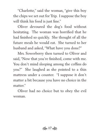 17
“Charlotte,” said the woman, “give this boy
the chips we set out for Trip. I suppose the boy
will think his food is just ﬁne.”
Oliver devoured the dog’s food without
hesitating. The woman was horriﬁed that he
had ﬁnished so quickly. She thought of all the
future meals he would eat. She turned to her
husband and asked, “What have you done?”
Mrs. Sowerberry then turned to Oliver and
said, “Now that you’re ﬁnished, come with me.
You don’t mind sleeping among the cofﬁns do
you?” She laughed as she pointed to a thin
mattress under a counter. “I suppose it don’t
matter a bit because you have no choice in the
matter.”
Oliver had no choice but to obey the evil
woman.
 