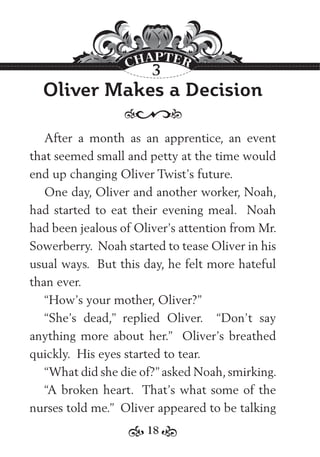 18
Oliver Makes a Decision
After a month as an apprentice, an event
that seemed small and petty at the time would
end up changing Oliver Twist’s future.
One day, Oliver and another worker, Noah,
had started to eat their evening meal. Noah
had been jealous of Oliver’s attention from Mr.
Sowerberry. Noah started to tease Oliver in his
usual ways. But this day, he felt more hateful
than ever.
“How’s your mother, Oliver?”
“She’s dead,” replied Oliver. “Don’t say
anything more about her.” Oliver’s breathed
quickly. His eyes started to tear.
“What did she die of?” asked Noah, smirking.
“A broken heart. That’s what some of the
nurses told me.” Oliver appeared to be talking
3
 