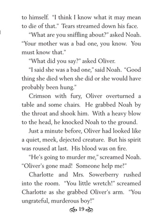 19
to himself. “I think I know what it may mean
to die of that.” Tears streamed down his face.
“What are you snifﬂing about?” asked Noah.
“Your mother was a bad one, you know. You
must know that.”
“What did you say?” asked Oliver.
“I said she was a bad one,” said Noah. “Good
thing she died when she did or she would have
probably been hung.”
Crimson with fury, Oliver overturned a
table and some chairs. He grabbed Noah by
the throat and shook him. With a heavy blow
to the head, he knocked Noah to the ground.
Just a minute before, Oliver had looked like
a quiet, meek, dejected creature. But his spirit
was roused at last. His blood was on ﬁre.
“He’s going to murder me,” screamed Noah.
“Oliver’s gone mad! Someone help me!”
Charlotte and Mrs. Sowerberry rushed
into the room. “You little wretch!” screamed
Charlotte as she grabbed Oliver’s arm. “You
ungrateful, murderous boy!”
 