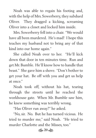 20
Noah was able to regain his footing and,
with the help of Mrs.Sowerberry,they subdued
Oliver. They dragged a kicking, screaming
Oliver into a closet and locked him inside.
Mrs. Sowerberry fell into a chair. “We would
have all been murdered. He’s mad! I hope this
teaches my husband not to bring any of that
kind into our home again.”
She called Noah over to her. “He’ll kick
down that door in ten minutes time. Run and
get Mr. Bumble. He’ll know how to handle that
beast.” She gave him a shove. “Don’t bother to
get your hat. Be off with you and get us help
at once.”
Noah took off, without his hat, tearing
through the streets until he reached the
workhouse gate. When Mr. Bumble saw him,
he knew something was terribly wrong.
“Has Oliver run away?” he asked.
“No, sir. No. But he has turned vicious. He
tried to murder me,” said Noah. “He tried to
murder Charlotte and the Misses, too.”
 