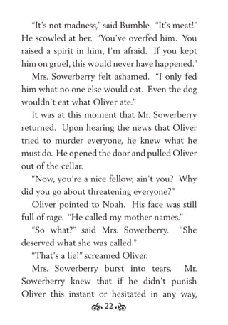 22
“It’s not madness,” said Bumble. “It’s meat!”
He scowled at her. “You’ve overfed him. You
raised a spirit in him, I’m afraid. If you kept
him on gruel,this would never have happened.”
Mrs. Sowerberry felt ashamed. “I only fed
him what no one else would eat. Even the dog
wouldn’t eat what Oliver ate.”
It was at this moment that Mr. Sowerberry
returned. Upon hearing the news that Oliver
tried to murder everyone, he knew what he
must do. He opened the door and pulled Oliver
out of the cellar.
“Now, you’re a nice fellow, ain’t you? Why
did you go about threatening everyone?”
Oliver pointed to Noah. His face was still
full of rage. “He called my mother names.”
“So what?” said Mrs. Sowerberry. “She
deserved what she was called.”
“That’s a lie!” screamed Oliver.
Mrs. Sowerberry burst into tears. Mr.
Sowerberry knew that if he didn’t punish
Oliver this instant or hesitated in any way,
 