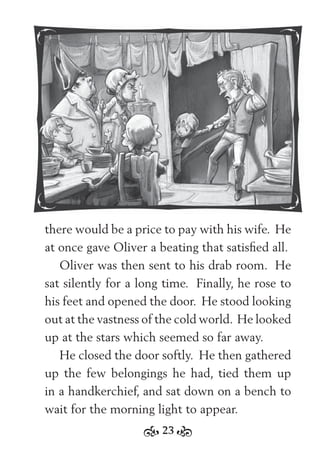 23
there would be a price to pay with his wife. He
at once gave Oliver a beating that satisﬁed all.
Oliver was then sent to his drab room. He
sat silently for a long time. Finally, he rose to
his feet and opened the door. He stood looking
out at the vastness of the cold world. He looked
up at the stars which seemed so far away.
He closed the door softly. He then gathered
up the few belongings he had, tied them up
in a handkerchief, and sat down on a bench to
wait for the morning light to appear.
 