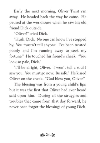 24
Early the next morning, Oliver Twist ran
away. He headed back the way he came. He
paused at the workhouse when he saw his old
friend Dick outside.
“Oliver!” cried Dick.
“Hush, Dick. No one can know I’ve stopped
by. You mustn’t tell anyone. I’ve been treated
poorly and I’m running away to seek my
fortune.” He touched his friend’s cheek. “You
look so pale, Dick.”
“I’ll be alright, Oliver. I won’t tell a soul I
saw you. You must go now. Be safe.” He kissed
Oliver on the cheek. “God bless you, Oliver.”
The blessing was from a young child’s lips,
but it was the ﬁrst that Oliver had ever heard
said upon him. During all the struggles and
troubles that came from that day forward, he
never once forgot the blessings of young Dick.
 