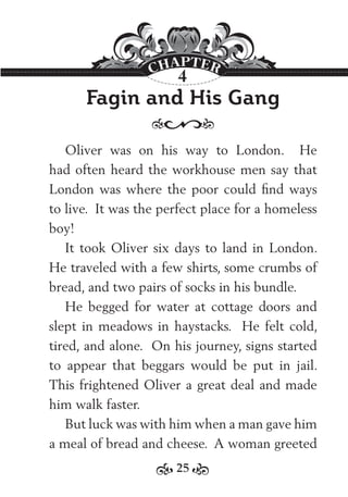 25
Fagin and His Gang
Oliver was on his way to London. He
had often heard the workhouse men say that
London was where the poor could ﬁnd ways
to live. It was the perfect place for a homeless
boy!
It took Oliver six days to land in London.
He traveled with a few shirts, some crumbs of
bread, and two pairs of socks in his bundle.
He begged for water at cottage doors and
slept in meadows in haystacks. He felt cold,
tired, and alone. On his journey, signs started
to appear that beggars would be put in jail.
This frightened Oliver a great deal and made
him walk faster.
But luck was with him when a man gave him
a meal of bread and cheese. A woman greeted
4
 