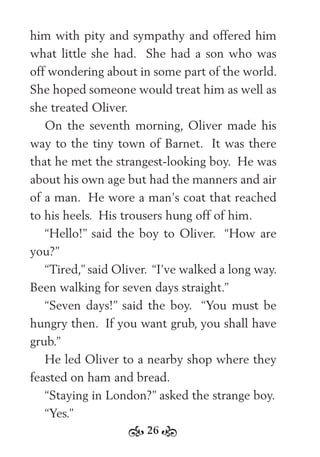 26
him with pity and sympathy and offered him
what little she had. She had a son who was
off wondering about in some part of the world.
She hoped someone would treat him as well as
she treated Oliver.
On the seventh morning, Oliver made his
way to the tiny town of Barnet. It was there
that he met the strangest-looking boy. He was
about his own age but had the manners and air
of a man. He wore a man’s coat that reached
to his heels. His trousers hung off of him.
“Hello!” said the boy to Oliver. “How are
you?”
“Tired,” said Oliver. “I’ve walked a long way.
Been walking for seven days straight.”
“Seven days!” said the boy. “You must be
hungry then. If you want grub, you shall have
grub.”
He led Oliver to a nearby shop where they
feasted on ham and bread.
“Staying in London?” asked the strange boy.
“Yes.”
 