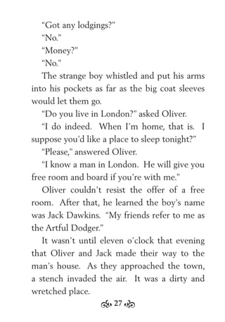 27
“Got any lodgings?”
“No.”
“Money?”
“No.”
The strange boy whistled and put his arms
into his pockets as far as the big coat sleeves
would let them go.
“Do you live in London?” asked Oliver.
“I do indeed. When I’m home, that is. I
suppose you’d like a place to sleep tonight?”
“Please,” answered Oliver.
“I know a man in London. He will give you
free room and board if you’re with me.”
Oliver couldn’t resist the offer of a free
room. After that, he learned the boy’s name
was Jack Dawkins. “My friends refer to me as
the Artful Dodger.”
It wasn’t until eleven o’clock that evening
that Oliver and Jack made their way to the
man’s house. As they approached the town,
a stench invaded the air. It was a dirty and
wretched place.
 