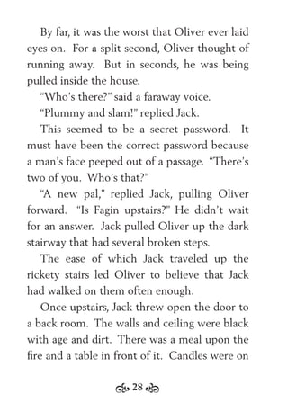 28
By far, it was the worst that Oliver ever laid
eyes on. For a split second, Oliver thought of
running away. But in seconds, he was being
pulled inside the house.
“Who’s there?” said a faraway voice.
“Plummy and slam!” replied Jack.
This seemed to be a secret password. It
must have been the correct password because
a man’s face peeped out of a passage. “There’s
two of you. Who’s that?”
“A new pal,” replied Jack, pulling Oliver
forward. “Is Fagin upstairs?” He didn’t wait
for an answer. Jack pulled Oliver up the dark
stairway that had several broken steps.
The ease of which Jack traveled up the
rickety stairs led Oliver to believe that Jack
had walked on them often enough.
Once upstairs, Jack threw open the door to
a back room. The walls and ceiling were black
with age and dirt. There was a meal upon the
ﬁre and a table in front of it. Candles were on
 