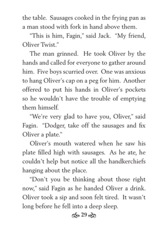 29
the table. Sausages cooked in the frying pan as
a man stood with fork in hand above them.
“This is him, Fagin,” said Jack. “My friend,
Oliver Twist.”
The man grinned. He took Oliver by the
hands and called for everyone to gather around
him. Five boys scurried over. One was anxious
to hang Oliver’s cap on a peg for him. Another
offered to put his hands in Oliver’s pockets
so he wouldn’t have the trouble of emptying
them himself.
“We’re very glad to have you, Oliver,” said
Fagin. “Dodger, take off the sausages and ﬁx
Oliver a plate.”
Oliver’s mouth watered when he saw his
plate ﬁlled high with sausages. As he ate, he
couldn’t help but notice all the handkerchiefs
hanging about the place.
“Don’t you be thinking about those right
now,” said Fagin as he handed Oliver a drink.
Oliver took a sip and soon felt tired. It wasn’t
long before he fell into a deep sleep.
 