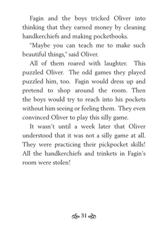 31
Fagin and the boys tricked Oliver into
thinking that they earned money by cleaning
handkerchiefs and making pocketbooks.
“Maybe you can teach me to make such
beautiful things,” said Oliver.
All of them roared with laughter. This
puzzled Oliver. The odd games they played
puzzled him, too. Fagin would dress up and
pretend to shop around the room. Then
the boys would try to reach into his pockets
without him seeing or feeling them. They even
convinced Oliver to play this silly game.
It wasn’t until a week later that Oliver
understood that it was not a silly game at all.
They were practicing their pickpocket skills!
All the handkerchiefs and trinkets in Fagin’s
room were stolen!
 