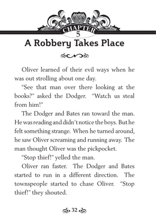 32
A Robbery Takes Place
Oliver learned of their evil ways when he
was out strolling about one day.
“See that man over there looking at the
books?” asked the Dodger. “Watch us steal
from him!”
The Dodger and Bates ran toward the man.
Hewasreadinganddidn’tnoticetheboys. Buthe
felt something strange. When he turned around,
he saw Oliver screaming and running away. The
man thought Oliver was the pickpocket.
“Stop thief!” yelled the man.
Oliver ran faster. The Dodger and Bates
started to run in a different direction. The
townspeople started to chase Oliver. “Stop
thief!” they shouted.
5
 