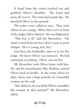 33
A hand from the crowd reached out and
grabbed Oliver’s shoulder. The hand had
sores all over it. The man had purple lips. He
knocked Oliver to the ground.
The police were called at once. They took
Oliver to see a judge. When they were in front
of the judge, Oliver fainted. He was frightened.
“This boy is ill,” said Mr. Brownlow. “He
tried to steal from me but I don’t want to press
charges. He’s a young, sick, boy.”
Just then, the bookseller came in to see the
judge. He knew Oliver was innocent. He had
witnessed everything. Oliver was set free.
Mr. Brownlow took Oliver home with him.
He and his housekeeper, Mrs. Bedwin, nursed
Oliver back to health. In the room where he
slept, there was a large portrait of a beautiful
woman on the wall.
“Mrs.Bedwin,do you think Oliver resembles
the woman in that portrait?” Mr. Brownlow
asked.
 