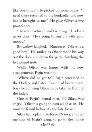 35
like you to do.” He picked up some books. “I
need these returned to the bookseller and new
books brought to me.” He gave Oliver a ﬁve
pound note.
“He won’t return,” said Grimwig. “His kind
never does. He’s going to run off with your
money.”
Brownlow laughed. “Nonsense. Oliver is a
good boy.” He smiled as Oliver made his way
out the door and down the path, clutching the
ﬁve pound note.
While Oliver was happy with his new
arrangements, Fagin was not.
“Where did he get to?” Fagin screamed at
the Dodger and Bates. Fagin had beaten both
boys for allowing Oliver to be taken in front of
the judge.
One of Fagin’s brutal men, Bill Sikes, was
angry. “Oliver is going to turn all of us in. He
must be found before it’s too late for us.”
Sikes had a plan. He forced Nancy, another
member of Fagin’s gang, to go to the police
 