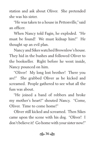 36
station and ask about Oliver. She pretended
she was his sister.
“He was taken to a house in Pettonville,” said
an ofﬁcer.
When Nancy told Fagin, he exploded. “He
must be found! We must kidnap him!” He
thought up an evil plan.
Nancy and Sikes watched Brownlow’s house.
They hid in the bushes and followed Oliver to
the bookseller. Right before he went inside,
Nancy pounced on him.
“Oliver! My long lost brother! There you
are!” She grabbed Oliver as he kicked and
screamed. People gathered to see what all the
fuss was about.
“He joined a band of robbers and broke
my mother’s heart!” shouted Nancy. “Come,
Oliver. Time to come home!”
Oliver still kicked and screamed. Then Sikes
came upon the scene with his dog. “Oliver! I
don’t believe it! Go home with your sister now!”
 
