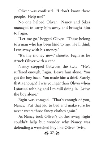 37
Oliver was confused. “I don’t know these
people. Help me!”
No one helped Oliver. Nancy and Sikes
managed to carry him away and brought him
to Fagin.
“Let me go,” begged Oliver. “These belong
to a man who has been kind to me. He’ll think
I ran away with his money.”
“It’s my money now,” shouted Fagin as he
struck Oliver with a cane.
Nancy stepped between the two. “He’s
suffered enough, Fagin. Leave him alone. You
got the boy back. You made him a thief. Surely
that’s enough! I was younger than Oliver when
I started robbing and I’m still doing it. Leave
the boy alone.”
Fagin was enraged. “That’s enough of you,
Nancy. Put that kid to bed and make sure he
never wears those fancy clothes again.”
As Nancy took Oliver’s clothes away, Fagin
couldn’t help but wonder why Nancy was
defending a wretched boy like Oliver Twist.
 