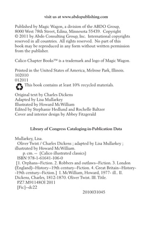 visit us at www.abdopublishing.com
Published by Magic Wagon, a division of the ABDO Group,
8000 West 78th Street, Edina, Minnesota 55439. Copyright
© 2011 by Abdo Consulting Group, Inc. International copyrights
reserved in all countries. All rights reserved. No part of this
book may be reproduced in any form without written permission
from the publisher.
Calico Chapter Books™ is a trademark and logo of Magic Wagon.
Printed in the United States of America, Melrose Park, Illinois.
102010
012011
This book contains at least 10% recycled materials.
Original text by Charles Dickens
Adapted by Lisa Mullarkey
Illustrated by Howard McWilliam
Edited by Stephanie Hedlund and Rochelle Baltzer
Cover and interior design by Abbey Fitzgerald
Library of Congress Cataloging-in-Publication Data
Mullarkey, Lisa.
Oliver Twist / Charles Dickens ; adapted by Lisa Mullarkey ;
illustrated by Howard McWilliam.
p. cm. -- (Calico illustrated classics)
ISBN 978-1-61641-106-0
[1. Orphans--Fiction. 2. Robbers and outlaws--Fiction. 3. London
(England)--History--19th century--Fiction. 4. Great Britain--History-
-19th century--Fiction.] I. McWilliam, Howard, 1977- ill.. II.
Dickens, Charles, 1812-1870. Oliver Twist. III. Title.
PZ7.M91148Ol 2011
[Fic]--dc22
2010031045
 