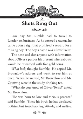 38
Shots Ring Out
One day Mr. Bumble had to travel to
London on business. As he entered a tavern, he
came upon a sign that promised a reward for a
missing boy. The boy’s name was Oliver Twist!
The note said that anyone with information
about Oliver’s past or his present whereabouts
would be rewarded with ﬁve gold coins.
What luck, thought Bumble. He copied Mr.
Brownlow’s address and went to see him at
once. When he arrived, Mr. Brownlow and Mr.
Grimwig were in the study drinking tea.
“What do you know of Oliver Twist?” asked
Mr. Brownlow.
“He was born to low and vicious parents,”
said Bumble. “Since his birth, he has displayed
nothing but treachery, ingratitude, and malice.
6
 